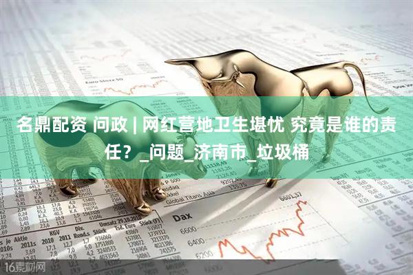 名鼎配资 问政 | 网红营地卫生堪忧 究竟是谁的责任？_问题_济南市_垃圾桶