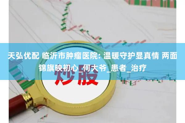 天弘优配 临沂市肿瘤医院: 温暖守护显真情 两面锦旗映初心_何大爷_患者_治疗