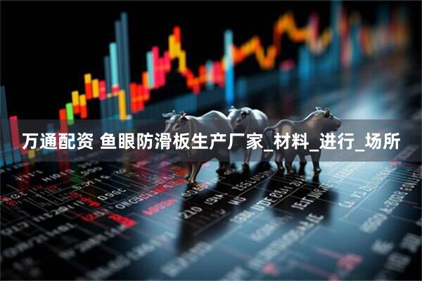 万通配资 鱼眼防滑板生产厂家_材料_进行_场所