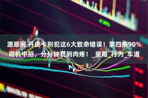 源顺网 开皮卡别犯这6大致命错误！第四条90%司机中招，分分钟罚到肉疼！_货箱_行为_车道