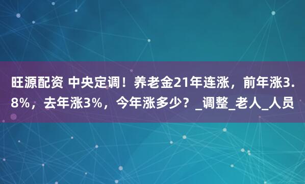 旺源配资 中央定调！养老金21年连涨，前年涨3.8%，去年涨3%，今年涨多少？_调整_老人_人员