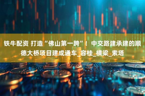 铁牛配资 打造“佛山第一跨”！中交路建承建的顺德大桥项目建成通车_容桂_横梁_索塔