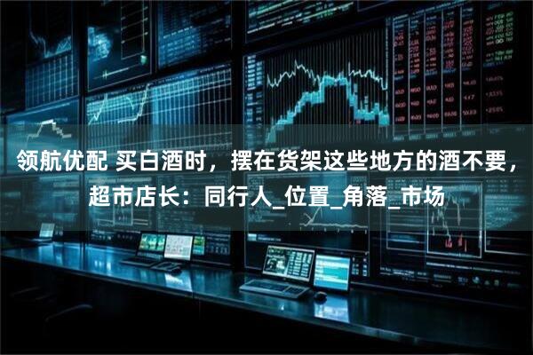 领航优配 买白酒时，摆在货架这些地方的酒不要，超市店长：同行人_位置_角落_市场