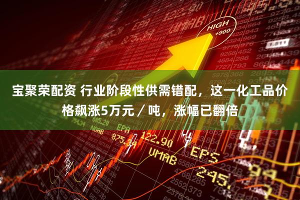 宝聚荣配资 行业阶段性供需错配，这一化工品价格飙涨5万元／吨，涨幅已翻倍
