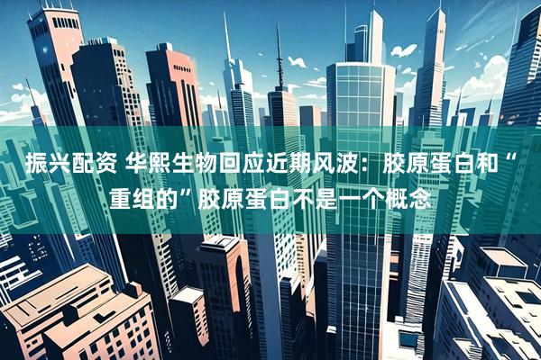 振兴配资 华熙生物回应近期风波：胶原蛋白和“重组的”胶原蛋白不是一个概念