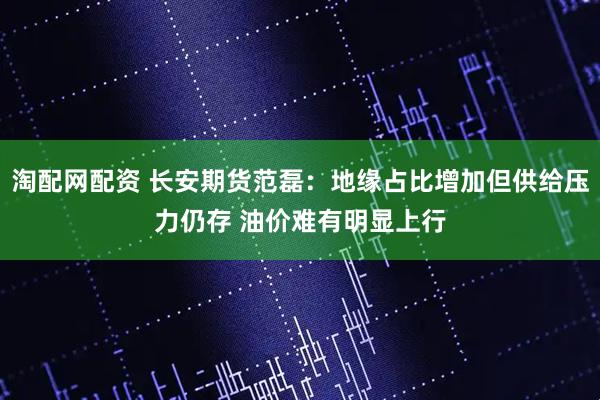 淘配网配资 长安期货范磊：地缘占比增加但供给压力仍存 油价难有明显上行