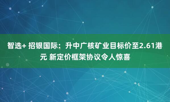 智选+ 招银国际：升中广核矿业目标价至2.61港元 新定价框架协议令人惊喜