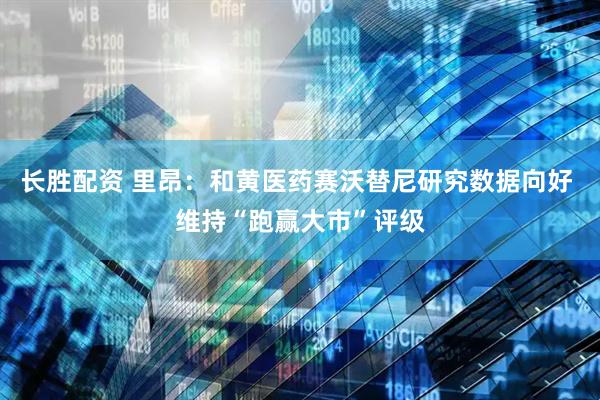 长胜配资 里昂：和黄医药赛沃替尼研究数据向好 维持“跑赢大市”评级