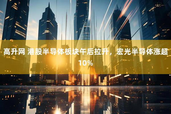 高升网 港股半导体板块午后拉升，宏光半导体涨超10%
