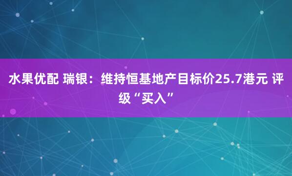 水果优配 瑞银：维持恒基地产目标价25.7港元 评级“买入”