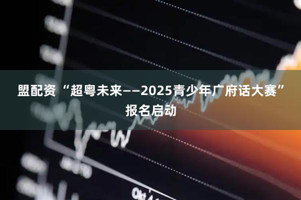 盟配资 “超粤未来——2025青少年广府话大赛”报名启动