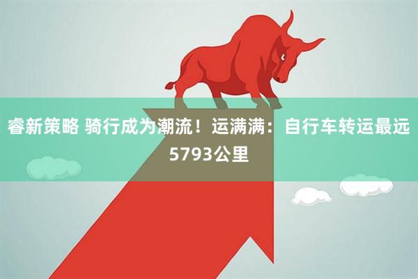 睿新策略 骑行成为潮流！运满满：自行车转运最远5793公里