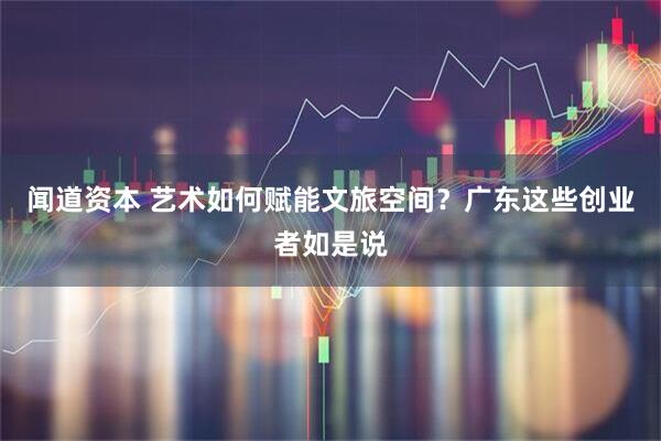 闻道资本 艺术如何赋能文旅空间？广东这些创业者如是说