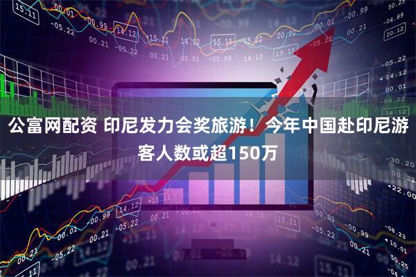 公富网配资 印尼发力会奖旅游！今年中国赴印尼游客人数或超150万