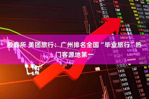股鑫所 美团旅行：广州排名全国“毕业旅行”热门客源地第一