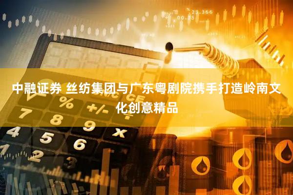中融证券 丝纺集团与广东粤剧院携手打造岭南文化创意精品
