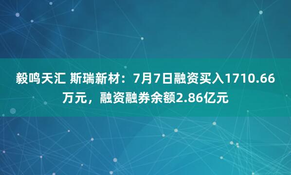 毅鸣天汇 斯瑞新材：7月7日融资买入1710.66万元，融资融券余额2.86亿元