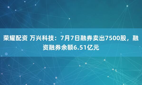 荣耀配资 万兴科技：7月7日融券卖出7500股，融资融券余额6.51亿元