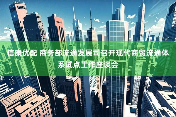 信康优配 商务部流通发展司召开现代商贸流通体系试点工作座谈会