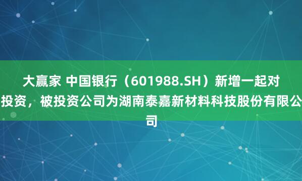 大赢家 中国银行（601988.SH）新增一起对外投资，被投资公司为湖南泰嘉新材料科技股份有限公司