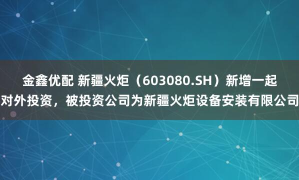 金鑫优配 新疆火炬（603080.SH）新增一起对外投资，被投资公司为新疆火炬设备安装有限公司