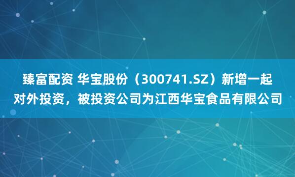 臻富配资 华宝股份（300741.SZ）新增一起对外投资，被投资公司为江西华宝食品有限公司