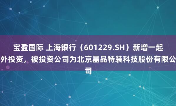 宝盈国际 上海银行（601229.SH）新增一起对外投资，被投资公司为北京晶品特装科技股份有限公司