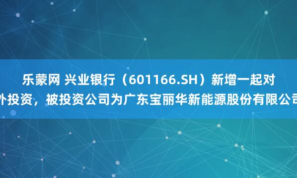 乐蒙网 兴业银行（601166.SH）新增一起对外投资，被投资公司为广东宝丽华新能源股份有限公司