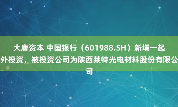 大唐资本 中国银行（601988.SH）新增一起对外投资，被投资公司为陕西莱特光电材料股份有限公司
