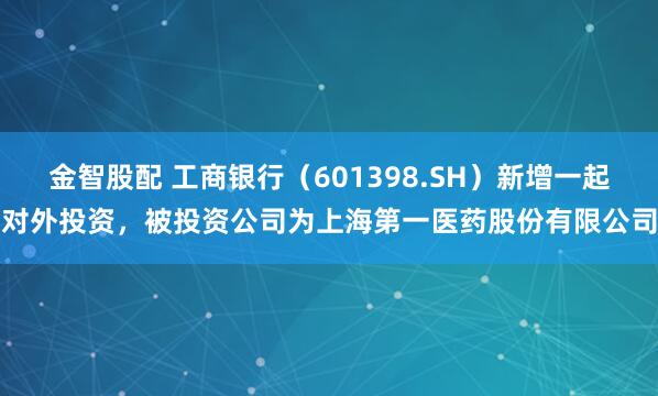 金智股配 工商银行（601398.SH）新增一起对外投资，被投资公司为上海第一医药股份有限公司
