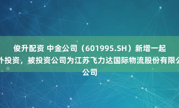 俊升配资 中金公司（601995.SH）新增一起对外投资，被投资公司为江苏飞力达国际物流股份有限公司
