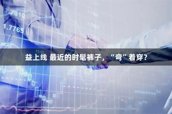 益上线 最近的时髦裤子，“弯”着穿？