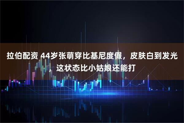 拉伯配资 44岁张萌穿比基尼度假，皮肤白到发光，这状态比小姑娘还能打