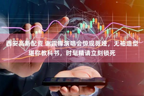 西安高新配资 谢霆锋演唱会惊现薇娅，无袖造型堪称教科书，时髦精请立刻锁死