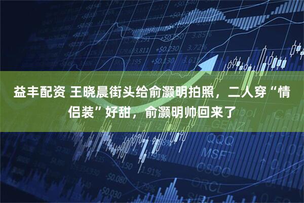 益丰配资 王晓晨街头给俞灏明拍照，二人穿“情侣装”好甜，俞灏明帅回来了