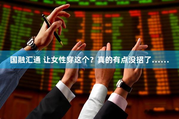 国融汇通 让女性穿这个？真的有点没招了……