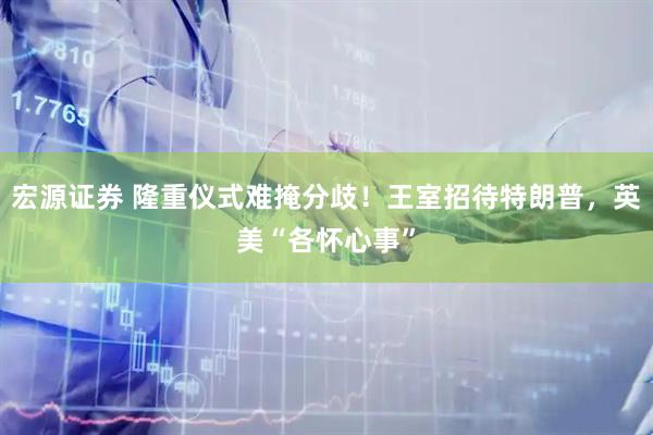 宏源证券 隆重仪式难掩分歧！王室招待特朗普，英美“各怀心事”