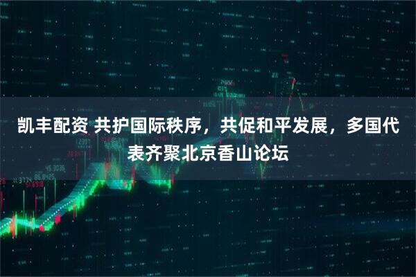 凯丰配资 共护国际秩序，共促和平发展，多国代表齐聚北京香山论坛