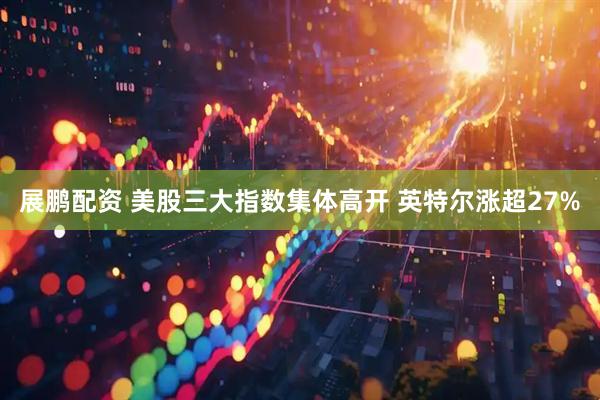 展鹏配资 美股三大指数集体高开 英特尔涨超27%