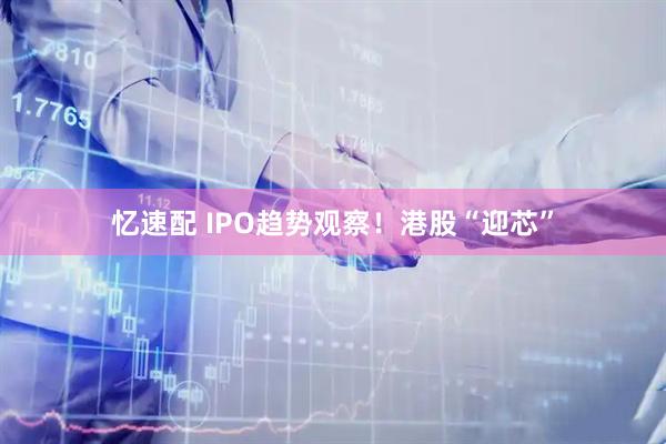 忆速配 IPO趋势观察！港股“迎芯”