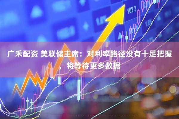 广禾配资 美联储主席：对利率路径没有十足把握，将等待更多数据