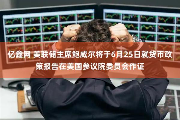 亿鑫网 美联储主席鲍威尔将于6月25日就货币政策报告在美国参议院委员会作证