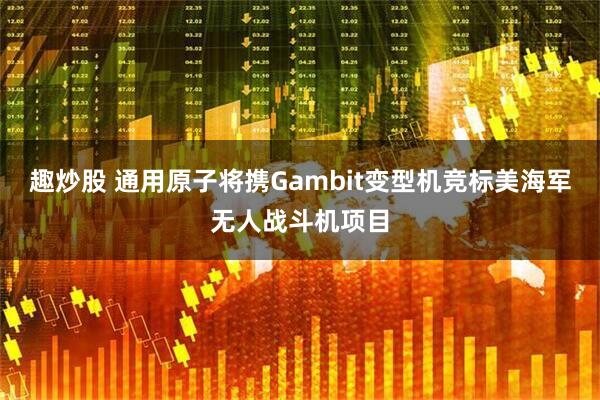 趣炒股 通用原子将携Gambit变型机竞标美海军无人战斗机项目