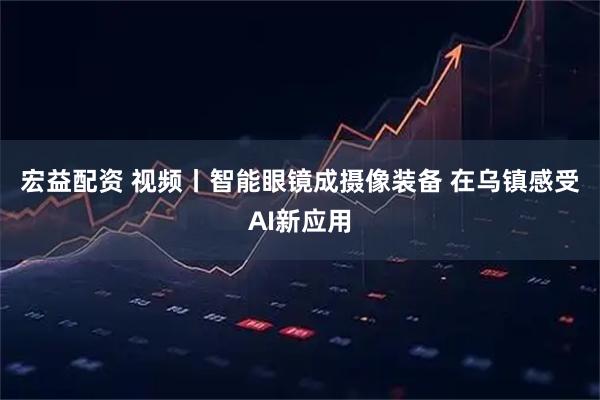 宏益配资 视频丨智能眼镜成摄像装备&#32;在乌镇感受AI新应用
