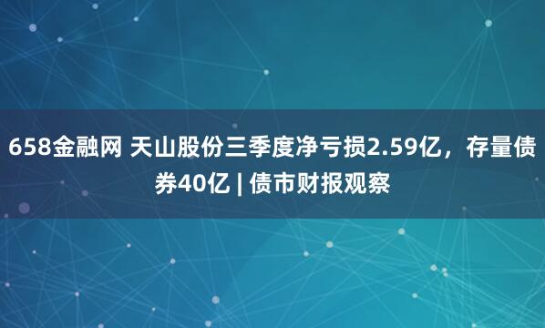 658金融网 天山股份三季度净亏损2.59亿，存量债券40亿 | 债市财报观察