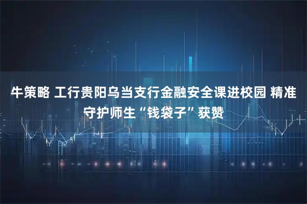 牛策略 工行贵阳乌当支行金融安全课进校园 精准守护师生“钱袋子”获赞