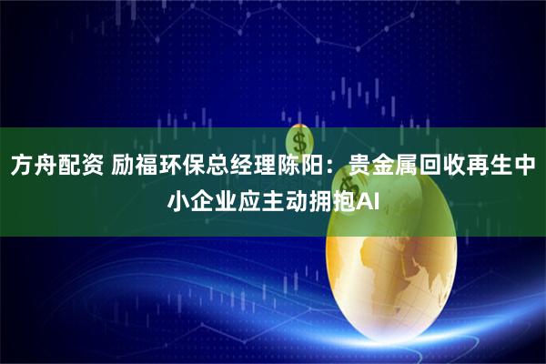 方舟配资 励福环保总经理陈阳:贵金属回收再生中小企业应主动拥抱AI