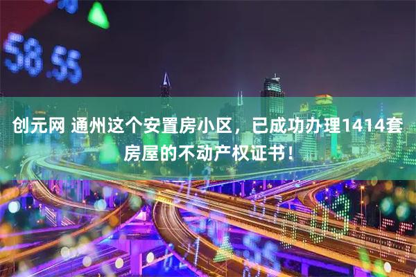 创元网 通州这个安置房小区，已成功办理1414套房屋的不动产权证书！