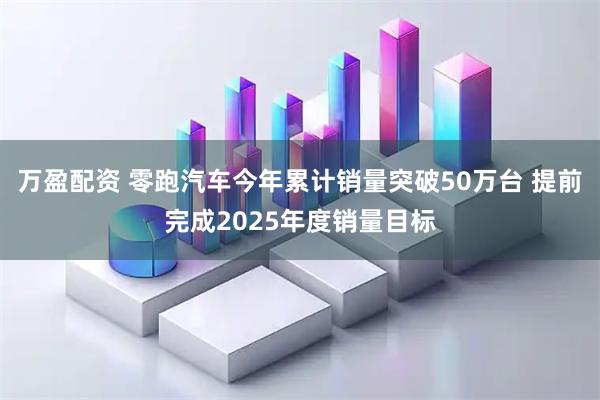 万盈配资 零跑汽车今年累计销量突破50万台 提前完成2025年度销量目标