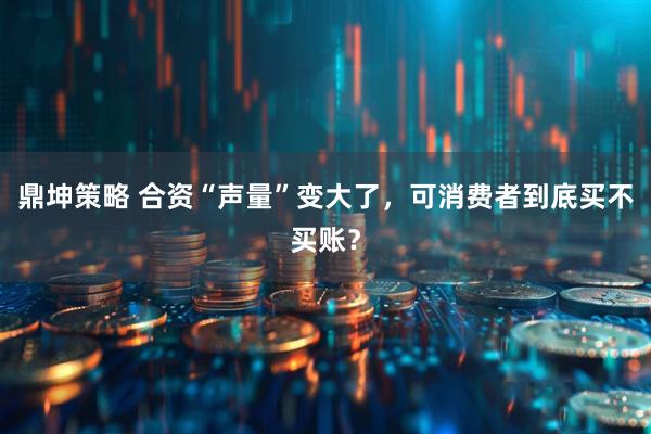 鼎坤策略 合资“声量”变大了,可消费者到底买不买账?